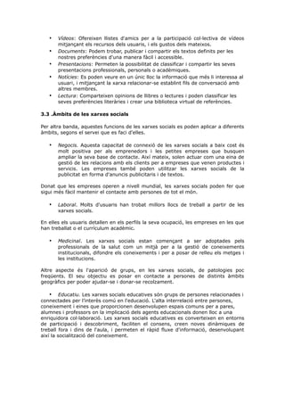 •
•
•
•
•

Vídeos: Ofereixen llistes d'amics per a la participació col·lectiva de vídeos
mitjançant els recursos dels usuaris, i els gustos dels mateixos.
Documents: Podem trobar, publicar i compartir els textos definits per les
nostres preferències d'una manera fàcil i accessible.
Presentacions: Permeten la possibilitat de classificar i compartir les seves
presentacions professionals, personals o acadèmiques.
Notícies: Es poden veure en un únic lloc la informació que més li interessa al
usuari, i mitjançant la xarxa relacionar-se establint fils de conversació amb
altres membres.
Lectura: Comparteixen opinions de llibres o lectures i poden classificar les
seves preferències literàries i crear una biblioteca virtual de referències.

3.3 .Àmbits de les xarxes socials
Per altra banda, aquestes funcions de les xarxes socials es poden aplicar a diferents
àmbits, segons el servei que es faci d'elles.

•

Negocis. Aquesta capacitat de connexió de les xarxes socials a baix cost és
molt positiva per als emprenedors i les petites empreses que busquen
ampliar la seva base de contacte. Així mateix, solen actuar com una eina de
gestió de les relacions amb els clients per a empreses que venen productes i
servicis. Les empreses també poden utilitzar les xarxes socials de la
publicitat en forma d'anuncis publicitaris i de textos.

Donat que les empreses operen a nivell mundial, les xarxes socials poden fer que
sigui més fàcil mantenir el contacte amb persones de tot el món.

•

Laboral. Molts d'usuaris han trobat millors llocs de treball a partir de les
xarxes socials.

En elles els usuaris detallen en els perfils la seva ocupació, les empreses en les que
han treballat o el currículum acadèmic.

•

Medicinal. Les xarxes socials estan començant a ser adoptades pels
professionals de la salut com un mitjà per a la gestió de coneixements
institucionals, difondre els coneixements i per a posar de relleu els metges i
les institucions.

Altre aspecte és l'aparició de grups, en les xarxes socials, de patologies poc
freqüents. El seu objectiu es posar en contacte a persones de distints àmbits
geogràfics per poder ajudar-se i donar-se recolzament.

• Educatiu. Les xarxes socials educatives són grups de persones relacionades i
connectades per l’interès comú en l'educació. L'alta interrelació entre persones,
coneixement i eines que proporcionen desenvolupen espais comuns per a pares,
alumnes i professors on la implicació dels agents educacionals donen lloc a una
enriquidora col·laboració. Les xarxes socials educatives es converteixen en entorns
de participació i descobriment, faciliten el consens, creen noves dinàmiques de
treball fora i dins de l'aula, i permeten el ràpid fluxe d'informació, desenvolupant
així la socialització del coneixement.

 