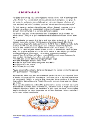 4. DESTINATARIS
Per poder explicar cap a qui van dirigides les xarxes socials, hem de començar amb
una definició: “Les xarxes socials són estructures socials compostes per grups de
persones, les quals estan connectades per un o diversos tipus de relacions, tals
com a amistat, parentiu, interessos comuns o que comparteixen coneixements.”
Per tant les xarxes socials estan dirigides a tot tipus d'usuari, en aquest projecte
ens anem a centrar a les xarxes socials en internet, les quals tenen un tipus
d'usuari definit en funció de la temàtica de la xarxa social.
Per arribar a aquesta conclusió hem de tenir en compte un estudi realitzat per
Javier Celaya (2009) en el qual estan reflectits les dades actuals dels usuaris de la
xarxa:
“Fa una dècada, els usuaris de la Xarxa amb prou feines arribaven al 1% de la
població espanyola. A mitjan 2008 ja superem la mítica xifra dels 20 milions
d'internautes. Segons les dades de l'informe de AIMC (febrer, 2008), la meitat d'ells
té entre 25 i 44 anys. La Xarxa segueix sent un lloc on predomina el gènere
masculí, amb un 58% d'usuaris homes enfront d'un 42% de dones. El 45,7%
pertany a la classe mitjana, mentre que un 21,5% a la denominada classe mitjana
alta, i un 16,1% a la classe alta. En els últims mesos, la Web social s'ha convertit
en el principal canal d'informació i comunicació entre molts ciutadans.”
L'estudi Wave 3.0 d'Universal McCann (març, 2008) demostra que els espanyols
som uns dels internautes més actius en la web social:
• Un 78% dels usuaris d'Internet a Espanya llegeix blogs
• Un 64% forma part d'alguna xarxa social
• Un 44,6% puja o descarrega fotografies de la Xarxa
• Un 86% puja o veu vídeos
• Un 51% escolta podcasts
Aquest estudi reflexa el canvi de la societat davant les xarxes socials i la rapidesa
amb que la societat s’ha adaptat.
Aprofitem les dades d'un altre estudi realitzat per la 10ª edició de l'Enquesta Anual
a Usuaris d'Internet (2008), que realitza l'Associació per a la Recerca dels Mitjans
de comunicació (AIMC), la majoria dels enquestats declara utilitzar la Xarxa per
llegir notícies d'actualitat, pujar fotos i vídeos, així com per descarregar-se música i
pel·lícules.
Totes aquestes dades ens porten al fet que les xarxes socials permeten als usuaris
expressar-se lliurement sense intermediaris, convertint-se en el mitjà habitual per
compartir opinions i recerca de informació. A poc a poc, els nous canals digitals
s'estan convertint de forma imparable en un dels principals canals d'informació
enfront dels mitjans tradicionals.

Font imatge: http://pyme-marketing.com/usar-las-redes-sociales-para-hacer-crecer-tunegocio/

 