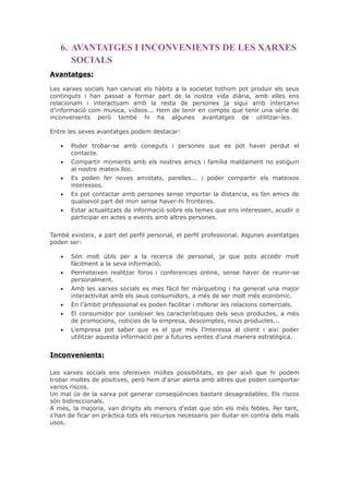6. AVANTATGES I INCONVENIENTS DE LES XARXES
SOCIALS
Avantatges:
Les xarxes socials han canviat els hàbits a la societat tothom pot produir els seus
continguts i han passat a formar part de la nostra vida diària, amb elles ens
relacionam i interactuam amb la resta de persones ja sigui amb intercanvi
d’informació com musica, vídeos... Hem de tenir en compte que tenir una sèrie de
inconvenients però també hi ha algunes avantatges de utilitzar-les.
Entre les seves avantatges podem destacar:


Poder trobar-se amb coneguts i persones que es pot haver perdut el
contacte.



Compartir moments amb els nostres amics i família maldament no estiguin
al nostre mateix lloc.



Es poden fer noves amistats, parelles... i poder compartir els mateixos
interessos.



Es pot contactar amb persones sense importar la distancia, es fan amics de
qualsevol part del mon sense haver-hi fronteres.



Estar actualitzats de informació sobre els temes que ens interessen, acudir o
participar en actes o events amb altres persones.

També existeix, a part del perfil personal, el perfil professional. Algunes avantatges
poden ser:


Són molt útils per a la recerca de personal, ja que pots accedir molt
fàcilment a la seva informació.



Permeteixen realitzar foros i conferencies online, sense haver de reunir-se
personalment.



Amb les xarxes socials es mes fàcil fer màrqueting i ha generat una major
interactivitat amb els seus consumidors, a més de ser molt més econòmic.



En l’àmbit professional es poden facilitar i millorar les relacions comercials.



El consumidor por conèixer les característiques dels seus productes, a més
de promocions, noticies de la empresa, descomptes, nous productes...



L’empresa pot saber que es el que més l’interessa al client i així poder
utilitzar aquesta informació per a futures ventes d’una manera estratègica.

Inconvenients:
Les xarxes socials ens ofereixen moltes possibilitats, es per això que hi podem
trobar moltes de positives, però hem d'anar alerta amb altres que poden comportar
varios riscos.
Un mal ús de la xarxa pot generar conseqüències bastant desagradables. Els riscos
són bidireccionals.
A més, la majoria, van dirigits als menors d'edat que són els més febles. Per tant,
s'han de ficar en pràctica tots els recursos necessaris per lluitar en contra dels mals
usos.

 