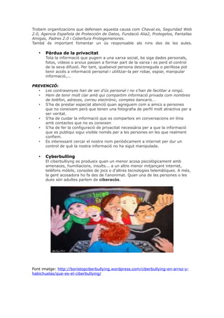 Trobem organitzacions que defensen aquesta causa com Chaval.es, Seguridad Web
2.0, Agencia Española de Protección de Datos, Fundació Alia2, Protegelos, Pantallas
Amigas, Padres 2.0 i Cobertura Protegemenores.
També és important fomentar un ús responsable als nins des de les aules.

•

Pèrdua de la privacitat
Tota la informació que pugem a una xarxa social, be siga dades personals,
fotos, vídeos o arxius passen a formar part de la xarxa i es perd el control
de la seva difusió. Per tant, qualsevol persona desconeguda o perillosa pot
tenir accés a informació personal i utilitzar-la per robar, espiar, manipular
informació,...

PREVENCIÓ:
• Les contrasenyes han de ser d'ús personal i no s'han de facilitar a ningú.
• Hem de tenir molt clar amb qui compartim informació privada com nombres
de telèfon, adreces, correu electrònic, comptes bancaris...
• S'ha de prestar especial atenció quan agreguem com a amics a persones
que no coneixem però que tenen una fotografia de perfil molt atractiva per a
ser veritat.
• S'ha de cuidar la informació que es comparteix en conversacions en línia
amb contactes que no es coneixen
• S'ha de fer la configuració de privacitat necessària per a que la informació
que es publiqui sigui visible només per a les persones en les que realment
confiem.
• Es interessant cercar el nostre nom periòdicament a internet per dur un
control de què la nostra informació no ha sigut manipulada.

•

Cyberbulling
El ciberbulliyng es produeix quan un menor acosa psicològicament amb
amenaces, humiliacions, insults... a un altre menor mitjançant internet,
telèfons mòbils, consoles de jocs o d'altres tecnologies telemàtiques. A més,
la gent acosadora ho fa des de l'anonimat. Quan una de les persones o les
dues són adultes parlem de ciberacós.

Font imatge: http://boristopciberbullying.wordpress.com/ciberbullying-en-arroz-yhabichuelas/que-es-el-ciberbullying/

 