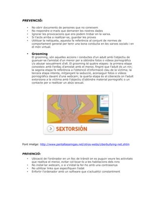 PREVENCIÓ:
•
•
•
•
•

No obrir documents de persones que no coneixem
No respondre e-mails que demanen les nostres dades
Ignorar les provocacions que ens podem trobar en la xarxa.
Si l'acós arriba a realitzar-se, guardar les proves
Utilitzar la netiqueta, aquesta fa referència al conjunt de normes de
comportament general per tenir una bona conducta en les xarxes socials i en
el món virtual.

•

Grooming
El grooming, són aquelles accions i conductes d'un adult amb l'objectiu de
guanyar-se l'amistat d'un menor per a obtindre fotos o vídeos pornogràfics
i/o abusar sexualment d'ell. El grooming té quatre etapes: la primera etapa
consisteix amb l'enllaç d'amistat amb el menor, fingint que l'adult és un nin;
la segona etapa fa referència a l'obtenció d'informació clau de la víctima; la
tercera etapa intenta, mitjançant la seducció, aconseguir fotos o vídeos
pornogràfics davant d'una webcam; la quarta etapa és el ciberacós on l'adult
extorsiona a la víctima amb l'objectiu d'obtindre material pornografic o un
contacte per a realitzar un abús sexual.

Font imatge: http://www.pantallasamigas.net/otros-webs/ciberbullying-net.shtm
PREVENCIÓ:
•
•
•
•

Ubicació de l'ordinador en un lloc de trànsit on es puguin veure les activitats
que realitza el menor, evitar col·locar-lo a les habitacions dels nins
No instal·lar webcam, o si s'instal·la fer-ho amb una contrasenya
No utilitzar links que especifiquen l'edat
Enfortir l'ordenador amb un software que s'actualitzi constantment

 