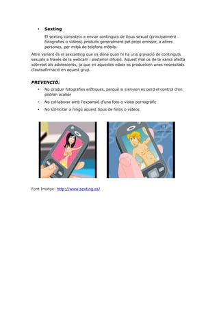 •

Sexting
El sexting consisteix a enviar continguts de tipus sexual (principalment
fotografies o vídeos) produïts generalment pel propi emissor, a altres
persones, per mitjà de telefons mòbils.

Altre variant és el sexcasting que es dóna quan hi ha una gravació de continguts
sexuals a través de la webcam i posterior difusió. Aquest mal ús de la xarxa afecta
sobretot als adolescents, ja que en aquestes edats es produeixen unes necessitats
d'autoafirmació en aquest grup.

PREVENCIÓ:
•

No produir fotografies eròtiques, perquè si s'envien es perd el control d'on
podran acabar

•

No col·laborar amb l'expansió d'una foto o vídeo pornogràfic

•

No sol·licitar a ningú aquest tipus de fotos o vídeos

Font Imatge: http://www.sexting.es/

 