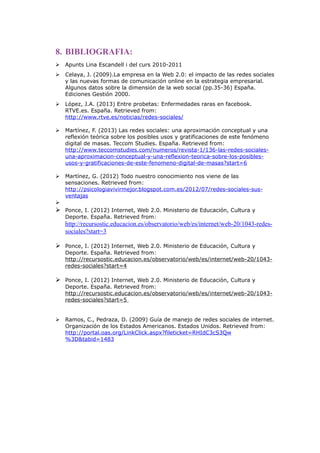 8. BIBLIOGRAFIA:
➢

Apunts Lina Escandell i del curs 2010-2011

➢

Celaya, J. (2009).La empresa en la Web 2.0: el impacto de las redes sociales
y las nuevas formas de comunicación online en la estrategia empresarial.
Algunos datos sobre la dimensión de la web social (pp.35-36) España.
Ediciones Gestión 2000.

➢

López, J.A. (2013) Entre probetas: Enfermedades raras en facebook.
RTVE.es. España. Retrieved from:
http://www.rtve.es/noticias/redes-sociales/

➢

Martínez, F. (2013) Las redes sociales: una aproximación conceptual y una
reflexión teórica sobre los posibles usos y gratificaciones de este fenómeno
digital de masas. Teccom Studies. España. Retrieved from:
http://www.teccomstudies.com/numeros/revista-1/136-las-redes-socialesuna-aproximacion-conceptual-y-una-reflexion-teorica-sobre-los-posiblesusos-y-gratificaciones-de-este-fenomeno-digital-de-masas?start=6

➢

Martínez, G. (2012) Todo nuestro conocimiento nos viene de las
sensaciones. Retrieved from:
http://psicologiavivirmejor.blogspot.com.es/2012/07/redes-sociales-susventajas

➢

➢ Ponce, I. (2012) Internet, Web 2.0. Ministerio de Educación, Cultura y
Deporte. España. Retrieved from:

http://recursostic.educacion.es/observatorio/web/es/internet/web-20/1043-redessociales?start=3
➢ Ponce, I. (2012) Internet, Web 2.0. Ministerio de Educación, Cultura y
Deporte. España. Retrieved from:
http://recursostic.educacion.es/observatorio/web/es/internet/web-20/1043redes-sociales?start=4

➢ Ponce, I. (2012) Internet, Web 2.0. Ministerio de Educación, Cultura y

Deporte. España. Retrieved from:
http://recursostic.educacion.es/observatorio/web/es/internet/web-20/1043redes-sociales?start=5

➢

Ramos, C., Pedraza, D. (2009) Guía de manejo de redes sociales de internet.
Organización de los Estados Americanos. Estados Unidos. Retrieved from:
http://portal.oas.org/LinkClick.aspx?fileticket=RHIdC3cS3Qw
%3D&tabid=1483

 