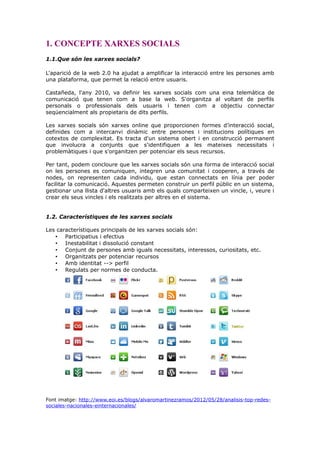 1. CONCEPTE XARXES SOCIALS
1.1.Que són les xarxes socials?
L'aparició de la web 2.0 ha ajudat a amplificar la interacció entre les persones amb
una plataforma, que permet la relació entre usuaris.
Castañeda, l'any 2010, va definir les xarxes socials com una eina telemàtica de
comunicació que tenen com a base la web. S'organitza al voltant de perfils
personals o professionals dels usuaris i tenen com a objectiu connectar
seqüencialment als propietaris de dits perfils.
Les xarxes socials són xarxes online que proporcionen formes d’interacció social,
definides com a intercanvi dinàmic entre persones i institucions polítiques en
cotextos de complexitat. Es tracta d'un sistema obert i en construcció permanent
que involucra a conjunts que s'identifiquen a les mateixes necessitats i
problemàtiques i que s'organitzen per potenciar els seus recursos.
Per tant, podem concloure que les xarxes socials són una forma de interacció social
on les persones es comuniquen, integren una comunitat i cooperen, a través de
nodes, on representen cada individu, que estan connectats en línia per poder
facilitar la comunicació. Aquestes permeten construir un perfil públic en un sistema,
gestionar una llista d'altres usuaris amb els quals comparteixen un vincle, i, veure i
crear els seus vincles i els realitzats per altres en el sistema.
1.2. Característiques de les xarxes socials
Les característiques principals de les xarxes socials són:
• Participatius i efectius
• Inestabilitat i dissolució constant
• Conjunt de persones amb iguals necessitats, interessos, curiositats, etc.
• Organitzats per potenciar recursos
• Amb identitat --> perfil
• Regulats per normes de conducta.

Font imatge: http://www.eoi.es/blogs/alvaromartinezramos/2012/05/28/analisis-top-redessociales-nacionales-einternacionales/

 