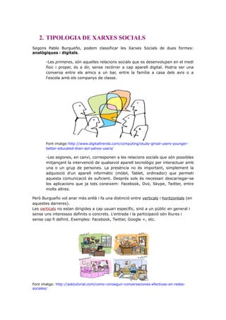 2. TIPOLOGIA DE XARXES SOCIALS
Segons Pablo Burgueño, podem classificar les Xarxes Socials de dues formes:
analògiques i digitals.
-Les primeres, són aquelles relacions socials que es desenvolupen en el medi
físic i proper, és a dir, sense recórrer a cap aparell digital. Podria ser una
conversa entre els amics a un bar, entre la família a casa dels avis o a
l'escola amb els companys de classe.

Font imatge:http://www.digitaltrends.com/computing/study-gmail-users-youngerbetter-educated-than-aol-yahoo-users/

-Les segones, en canvi, corresponen a les relacions socials que són possibles
mitjançant la intervenció de qualsevol aparell tecnològic per interactuar amb
una o un grup de persones. La presència no és important, simplement la
adquisició d'un aparell informàtic (mòbil, Tablet, ordinador) que permeti
aquesta comunicació és suficient. Després sols és necessari descarregar-se
les aplicacions que ja tots coneixem: Facebook, Ovo, Skype, Twitter, entre
molts altres.
Però Burgueño vol anar més enllà i fa una distinció entre verticals i horitzontals (en
aquestes darreres).
Les verticals no estan dirigides a cap usuari específic, sinó a un públic en general i
sense uns interessos definits o concrets. L'entrada i la participació són lliures i
sense cap fi definit. Exemples: Facebook, Twitter, Google +, etc.

Font imatge: http://asktutorial.com/como-conseguir-conversaciones-efectivas-en-redessociales/

 