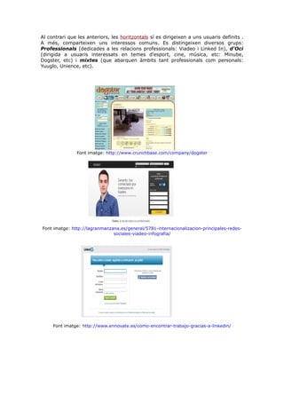 Al contrari que les anteriors, les horitzontals sí es dirigeixen a uns usuaris definits .
A més, comparteixen uns interessos comuns. Es distingeixen diversos grups:
Professionals (dedicades a les relacions professionals: Viadeo i Linked In), d'Oci
(dirigida a usuaris interessats en temes d'esport, cine, música, etc: Minube,
Dogster, etc) i mixtes (que abarquen àmbits tant professionals com personals:
Yuuglo, Unience, etc).

Font imatge: http://www.crunchbase.com/company/dogster

Font imatge: http://lagranmanzana.es/general/5781-internacionalizacion-principales-redessociales-viadeo-infografia/

Font imatge: http://www.ennovate.es/como-encontrar-trabajo-gracias-a-linkedin/

 