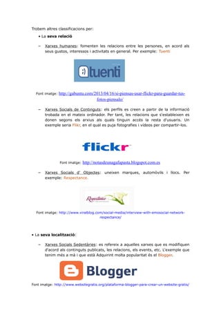 Trobem altres classificacions per:
• La seva relació

–

Xarxes humanes: fomenten les relacions entre les persones, en acord als
seus gustos, interessos i activitats en general. Per exemple: Tuenti

Font imatge:

–

http://gabuntu.com/2013/04/16/si-piensas-usar-flickr-para-guardar-tusfotos-piensalo/

Xarxes Socials de Continguts: els perfils es creen a partir de la informació
trobada en el mateix ordinador. Per tant, les relacions que s'estableixen es
donen segons els arxius als quals tinguin accés la resta d'usuaris. Un
exemple seria Flikr, en el qual es puja fotografies i vídeos per compartir-los.

Font imatge:

–

http://notasdeunagafapasta.blogspot.com.es

Xarxes Socials d' Objectes: uneixen marques, automòvils i llocs. Per
exemple: Respectance.

Font imatge: http://www.viralblog.com/social-media/interview-with-emosocial-networkrespectance/

• La seva localització:

–

Xarxes Socials Sedentàries: es refereix a aquelles xarxes que es modifiquen
d'acord als continguts publicats, les relacions, els events, etc. L'exemple que
tenim més a mà i que està Adquirint molta popularitat és el Blogger.

Font imatge: http://www.websitegratis.org/plataforma-blogger-para-crear-un-website-gratis/

 