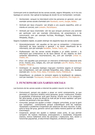 Continuant amb la classificació de les xarxes socials, segons Wikipedia, no hi ha una
tipologia en concret. Han aplicat la tipologia de dividir-ho en horitzontals i verticals:

•

Horitzontals: cerquen la interrelació entre les persones en general, com per
exemple xarxes socials d’amistat com Facebook, tuenti, Google, Bebbo.

•

Verticals per tipus d'usuaris: van dirigits a uns usuaris específics, amb un
interès en concret, com Linkedin, MyCatSpace.

•

Verticals per tipus d'activitats: són les que cerquen promoure una activitat
per particular com per exemple informatives, de presentacions o de
comunicació, com per exemple YouTube, Micrbloggin, Twitter, Slideshare,
Wikipedia, Skype...

Segons Ciudadano digital, es poden distingir els següents tipus de xarxes socials:

•

Generals/personals: són aquelles en les que es comparteix i s'intercanvia
informació de tipus personal o general i no tenen classificació de la
informació, com per exemple Facebbok, Twitter, Tuenti, etc.

•

Professionals: són les xarxes socials dirigides a un públic concret i, la
informació que s'intercanvia es de tipus laboral. El seu objectiu es tenir
contactes laboralment, recomanacions, etc, com per exemple Linked In,
Viadeo, etc.

•

D'oci: són aquelles que promouen un intercanvi d'informació relacionat amb
el oci, música, jocs, viatges, etc, com per exemple Last.FM, Wipley, Minube,
Dogster i Moterus.

•

Continguts: en aquesta tipologia s'agrupen membres segons el contingut
que comparteixen, com per exemple fotografies, jocs, vídeos, etc. Qualque
exemple són: Scribd, Flickr, Bebo, Friendster, Dipity, FileRide,etc.

•

Geogràfiques: es produeix la connexió segons la localització de cadascú,
com per exemple: Foursquare, Gowalla, Latitude, Brigthkite, Fire Eagle,etc.

3. FUNCIONS DE LES XARXES SOCIALS
Les funcions de les xarxes socials a internet les podem resumir en les 3Cs:

•

•

•

Comunicació, perquè ens ajuden a posar en comú coneixements, ja que
permeten un intercanvi dinàmic entre persones, grups i institucions. Existeix
la possibilitat d'interactuar amb gent diversa, encara que no la coneguem.
Per altra banda, el grau de difusió és molt alt per la seua rapidesa i pel gran
nombre de persones a les que afecta.
Comunitat, perquè ens ajuden a trobar i integrar comunitats, ja que la gent
que comparteix
coneixements perquè s'identifiquen amb les mateixes
necessitats o problemes s'organitzen per potenciar els seus recursos. A més,
amb la força del grup, generen canvis que d'altra manera podrien ser difícils
d'aconseguir.
Cooperació, perquè ens ajuden a realitzar coses junts, Ja que permet
compartir els nostres interessos, preocupacions o necessitats. D'aquesta
manera, trenca l'aïllament entre les persones i institucions. Així, donen a
l'anonimat popularitat, al discriminat integració, al diferent igualtat.

 