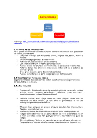 Font imatge: http://www.microsoft.com/business/es-es/Content/Paginas/article.aspx?
cbcid=503

3.1.Serveis de les xarxes socials
Per a poder desenvolupar aquestes funcions s'empren els servicis que posseeixen
les xarxes, aquests són:
• Compartir contingut com fotografies, vídeos, pàgines web, textos, música o
notícies.
• Enviar missatges privats a d'altres usuaris
• Participar en jocs socials que ofereix el servici
• Comentar el contingut compartit per altres usuaris
• Publicar events per anunciar esdeveniments a la seva xarxa de contactes
• Parlar en temps real amb un o més usuaris mitjançant xat o sistemes de
conversió grupal
• Crear grups exclusius per a determinats contactes
• Publicar comentaris en el perfil o espai personal d'altres usuaris
3.2.Classificació de les xarxes socials
Segons la utilització d'aquests servicis podem classificar les xarxes per temàtica,
per activitat i per contingut.
3.2.1.Per temàtica

•

Professionals: Relacionades amb els negocis i activitats comercials. La seua
activitat permet compartir experiències i relacionar grups, empreses i
usuaris interessats en la col·laboració laboral.

•

Identitat cultural: Molts grups creen les seues pròpies xarxes que fan
referència als seus orígens, ja que amb la globalització hi ha una
preocupació per mantenir la identitat.

•

Aficions: Estan dirigides als amants d'alguna activitat d'oci i temps lliure.
Aquestes són molt diverses.
Moviments Socials: Es desenvolupen al voltant d'una preocupació social.
Viatges: Connecten viatgers que comparteixen les seues experiències per tot
el món. Aquestes xarxes han guanyat terreny a les tradicionals guies de
viatges.
Altres temàtiques: Trobem, per exemple, xarxes socials especialitzades en
l'aprenentatge d'idiomes, plataformes per a talents artístics, de compres...

•
•
•

 