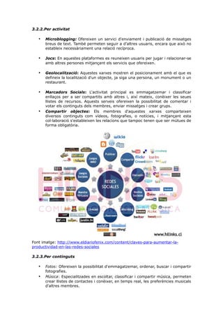 3.2.2.Per activitat

•

Microblogging: Ofereixen un servici d'enviament i publicació de missatges
breus de text. També permeten seguir a d'altres usuaris, encara que això no
estableix necessàriament una relació recíproca.

•

Jocs: En aquestes plataformes es reuneixen usuaris per jugar i relacionar-se
amb altres persones mitjançant els servicis que ofereixen.

•

Geolocalització: Aquestes xarxes mostren el posicionament amb el que es
defineix la localització d'un objecte, ja siga una persona, un monument o un
restaurant.

•

Marcadors Socials: L'activitat principal es emmagatzemar i classificar
enllaços per a ser compartits amb altres i, així mateix, conèixer les seues
llistes de recursos. Aquests serveis ofereixen la possibilitat de comentar i
votar els continguts dels membres, enviar missatges i crear grups.
Compartir objectes: Els membres d'aquestes xarxes comparteixen
diversos continguts com vídeos, fotografies, o notícies, i mitjançant esta
col·laboració s'estableixen les relacions que tampoc tenen que ser mútues de
forma obligatòria.

•

Font imatge: http://www.eldiariofenix.com/content/claves-para-aumentar-laproductividad-en-las-redes-sociales
3.2.3.Per continguts

•
•

Fotos: Ofereixen la possibilitat d'emmagatzemar, ordenar, buscar i compartir
fotografies.
Música: Especialitzades en escoltar, classificar i compartir música, permeten
crear llistes de contactes i conèixer, en temps real, les preferències musicals
d'altres membres.

 