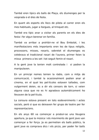 També eren típics els balls de Plaça, els diumenges per la
vesprada o el dies de festa.

En quant als esports els llocs de pilota al carrer eren els
mes habituals, jugar a llargues, al trinquet etc.

També era típic anar a visitar als parents en els dies de
festa i fer algun berenar en família.

També va arribar a prohibir-ne el Bou Embolat, i les
manifestacions més importants eren les de tipus religiós,
processons, misses, rosaris, sobretot el diumenges es
celebrava el tradicional rosari de l’aurora, primer feien la
missa primera a les set i tot seguit femin el rosari.

A la gent jove la tenien molt controlada i          si podien la
manipulaven.

En un principi nomes tenien la ràdio, com a mitja de
comunicació, i també la ocasionalment podien anar al
cinema, en el qual les pel·lícules estaven tallades, com
vulgarment deien, es a dir els censors de torn, si veien
alguna cosa que no es hi agradava automàticament ho
llevaven de la pel·lícula.

La censura estava present en tots esdeveniments i actes
socials, però si que es deixaven fer grups de teatre per fer
representacions.

En els anys 60 va començar a produir-se una lleugera
apertura, ja que la música i els moviments de gent jove van
començar a fer força. Ja es permetien els balls públics, la
gent jove es comprava dics i els picús, per poder fer balls
                                                              12
 