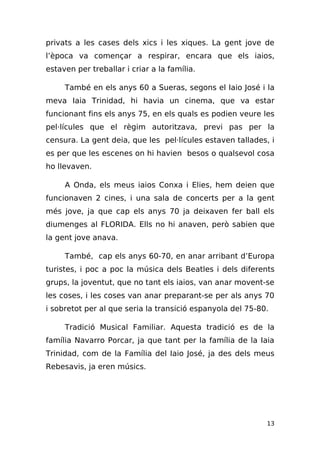 privats a les cases dels xics i les xiques. La gent jove de
l’època va començar a respirar, encara que els iaios,
estaven per treballar i criar a la família.

     També en els anys 60 a Sueras, segons el Iaio José i la
meva Iaia Trinidad, hi havia un cinema, que va estar
funcionant fins els anys 75, en els quals es podien veure les
pel·lícules que el règim autoritzava, previ pas per la
censura. La gent deia, que les pel·lícules estaven tallades, i
es per que les escenes on hi havien besos o qualsevol cosa
ho llevaven.

     A Onda, els meus iaios Conxa i Elies, hem deien que
funcionaven 2 cines, i una sala de concerts per a la gent
més jove, ja que cap els anys 70 ja deixaven fer ball els
diumenges al FLORIDA. Ells no hi anaven, però sabien que
la gent jove anava.

     També, cap els anys 60-70, en anar arribant d’Europa
turistes, i poc a poc la música dels Beatles i dels diferents
grups, la joventut, que no tant els iaios, van anar movent-se
les coses, i les coses van anar preparant-se per als anys 70
i sobretot per al que seria la transició espanyola del 75-80.

     Tradició Musical Familiar. Aquesta tradició es de la
família Navarro Porcar, ja que tant per la família de la Iaia
Trinidad, com de la Família del Iaio José, ja des dels meus
Rebesavis, ja eren músics.




                                                            13
 