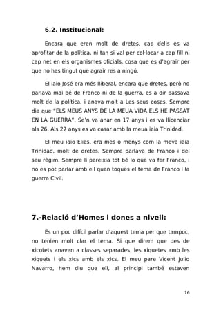 6.2. Institucional:

     Encara que eren molt de dretes, cap dells es va
aprofitar de la política, ni tan si val per col·locar a cap fill ni
cap net en els organismes oficials, cosa que es d’agrair per
que no has tingut que agrair res a ningú.

     El iaio José era més lliberal, encara que dretes, però no
parlava mai bé de Franco ni de la guerra, es a dir passava
molt de la política, i anava molt a Les seus coses. Sempre
dia que “ELS MEUS ANYS DE LA MEUA VIDA ELS HE PASSAT
EN LA GUERRA”. Se’n va anar en 17 anys i es va llicenciar
als 26. Als 27 anys es va casar amb la meua iaia Trinidad.

     El meu iaio Elies, era mes o menys com la meva iaia
Trinidad, molt de dretes. Sempre parlava de Franco i del
seu règim. Sempre li pareixia tot bé lo que va fer Franco, i
no es pot parlar amb ell quan toques el tema de Franco i la
guerra Civil.




7.-Relació d’Homes i dones a nivell:

     Es un poc difícil parlar d’aquest tema per que tampoc,
no tenien molt clar el tema. Si que direm que des de
xicotets anaven a classes separades, les xiquetes amb les
xiquets i els xics amb els xics. El meu pare Vicent Julio
Navarro, hem diu que ell, al principi també estaven



                                                                16
 