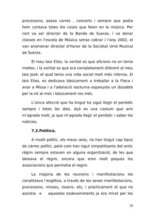 processons, passa carres , concerts i sempre que podia
hem contava totes les coses que feien en la música. Per
cert va ser director de la Banda de Sueras, i va donar
classes en l’escola de Música sense cobrar i l’any 2002, el
van anomenar director d’honor de la Societat Unió Musical
de Sueras.

     El meu Iaio Elies, la veritat es que aficions no en tenia
moltes, i la veritat es que era completament diferent al meu
Iaio José, el qual tenia una vida social molt més intensa. El
Iaio Elies, es dedicava bàsicament a treballar a la Fleca i
anar a Missa i a l’adoració nocturna espanyola un dissabte
per la nit al mes i bàsicament res més.

     L’única afecció que ha tingut ha sigut llegir el periòdic
sempre i totes les dies. Açò es una costum que ami
m’agrada molt, ja que m’agrada llegir el periòdic i saber les
noticies.

     7.2.Política.

     A nivell polític, els meus iaios, no han tingut cap tipus
de càrrec polític, però com han sigut simpatitzants del antic
règim sempre estaven en alguna organització, de les que
deixava el règim, encara que eren molt poques les
associacions que permetia el regim.

     La majoria de les reunions i manifestacions les
canalitzava l’església, a través de les seves manifestacions,
processons, misses, rosaris, etc, i pràcticament el que no
assistia a    aquestos esdeveniments ja era mirat per les


                                                            19
 