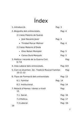 Índex
1.-Introducció.                               Pag: 3

2.-Biografia dels entrevistats.                    Pag: 4

     2.1.Iaios Paterns de Sueras

        •   José Navarro Jover                Pag: 4

        • Trindad Porcar Moliner                   Pag: 4

     2.2.Iaios Materns d’Onda

        •   Elies Notari Momplet                   Pag: 5

        • Conxa Durà Marqués                       Pag: 5

3.-Política i records de la Guerra Civil.                 Pag:
     6-7-8

4.-Vida Laboral dels entrevistats.                 Pag: 8-9

5.-Com es divertien. Oci. Tradició Musical Familiar.      Pag:
     10-11-12

6.-Tipus de Formació dels entrevistats:            Pag: 13

     6.1. Familiar                            Pag: 14

     6.2. Institucional.                           Pag: 14

7.-Relació d’Homes i dones a nivell                Pag:
     15

     7.1. Social.                                  Pag: 16

     7.2.Política.                                 Pag: 17

     7.3.Laboral.                                  Pag: 18-
19
                                                              2
 