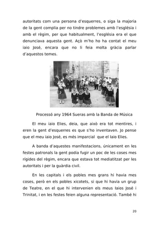 autoritats com una persona d’esquerres, o siga la majoria
de la gent complia per no tindre problemes amb l’església i
amb el règim, per que habitualment, l’església era el que
denunciava aquesta gent. Açò m’ho ho ha contat el meu
iaio José, encara que no li feia molta gràcia parlar
d’aquestos temes.




       Processó any 1964 Sueras amb la Banda de Música

     El meu iaio Elies, deia, que això era tot mentires, i
eren la gent d’esquerres es que s’ho inventaven. Jo pense
que el meu iaio José, es més imparcial que el Iaio Elies.

     A banda d’aquestes manifestacions, únicament en les
festes patronals la gent podia fugir un poc de les coses mes
rígides del règim, encara que estava tot mediatitzat per les
autoritats i per la guàrdia civil.

     En les capitals i els pobles mes grans hi havia mes
coses, però en els pobles xicotets, si que hi havia un grup
de Teatre, en el que hi intervenien els meus Iaios José i
Trinitat, i en les festes feien alguna representació. També hi



                                                            20
 