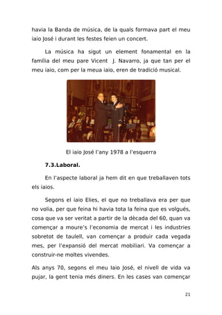 havia la Banda de música, de la quals formava part el meu
iaio José i durant les festes feien un concert.

     La música ha sigut un element fonamental en la
família del meu pare Vicent J. Navarro, ja que tan per el
meu iaio, com per la meua iaio, eren de tradició musical.




             El iaio José l’any 1978 a l’esquerra

     7.3.Laboral.

     En l’aspecte laboral ja hem dit en que treballaven tots
els iaios.

     Segons el iaio Elies, el que no treballava era per que
no volia, per que feina hi havia tota la feina que es volgués,
cosa que va ser veritat a partir de la dècada del 60, quan va
començar a moure’s l’economia de mercat i les industries
sobretot de taulell, van començar a produir cada vegada
mes, per l’expansió del mercat mobiliari. Va començar a
construir-ne moltes vivendes.

Als anys 70, segons el meu Iaio José, el nivell de vida va
pujar, la gent tenia més diners. En les cases van començar


                                                            21
 