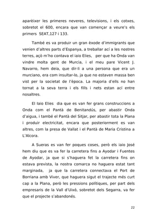 aparèixer les primeres neveres, televisions, i els cotxes,
sobretot el 600, encara que van començar a veure’s els
primers SEAT,127 i 133.

     També es va produir un gran èxode d’immigrants que
venien d’altres parts d’Espanya, a treballar ací a les nostres
terres, açò m’ho contava el iaio Elies, per que ha Onda van
vindre molta gent de Murcia, i el meu pare Vicent J.
Navarro, hem deia, que dir-li a una persona que era un
murciano, era com insultar-lo, ja que no estaven massa ben
vist per la societat de l’època. La majoria d’ells no han
tornat a la seva terra i els fills i nets estan ací entre
nosaltres.

     El Iaio Elies dia que es van fer grans construccions a
Onda com el Pantà de Benitandús, per abastir Onda
d’aigua, i també el Pantà del Sitjar, per abastir tota la Plana
i produir electricitat, encara que posteriorment es van
altres, com la presa de Vallat i el Pantà de Maria Cristina a
L’Alcora.

     A Sueras es van fer poques coses, però els iaio José
hem diu que es va fer la carretera fins a Ayodar i Fuentes
de Ayodar, ja que si s’haguera fet la carretera fins on
estava prevista, la nostra comarca no haguera estat tant
marginada,    ja que la carretera connectava el Port de
Borriana amb Viver, que haguera sigut el trajecte més curt
cap a la Plana, però les pressions polítiques, per part dels
empresaris de la Vall d’Uixó, sobretot dels Segarra, va fer
que el projecte s’abandonés.

                                                            22
 