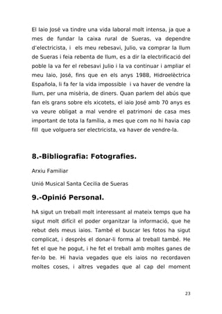 El Iaio José va tindre una vida laboral molt intensa, ja que a
mes de fundar la caixa rural de Sueras, va dependre
d’electricista, i els meu rebesavi, Julio, va comprar la llum
de Sueras i feia rebenta de llum, es a dir la electrificació del
poble la va fer el rebesavi Julio i la va continuar i ampliar el
meu Iaio, José, fins que en els anys 1988, Hidroelèctrica
Española, li fa fer la vida impossible i va haver de vendre la
llum, per una misèria, de diners. Quan parlem del abús que
fan els grans sobre els xicotets, el iaio José amb 70 anys es
va veure obligat a mal vendre el patrimoni de casa mes
important de tota la família, a mes que com no hi havia cap
fill que volguera ser electricista, va haver de vendre-la.




8.-Bibliografia: Fotografies.

Arxiu Familiar

Unió Musical Santa Cecilia de Sueras

9.-Opinió Personal.

hA sigut un treball molt interessant al mateix temps que ha
sigut molt difícil el poder organitzar la informació, que he
rebut dels meus iaios. També el buscar les fotos ha sigut
complicat, i desprès el donar-li forma al treball també. He
fet el que he pogut, i he fet el treball amb moltes ganes de
fer-lo be. Hi havia vegades que els iaios no recordaven
moltes coses, i altres vegades que al cap del moment




                                                             23
 