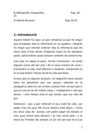 8.-Bibliografia: Fotografies.                          Pag: 20-
21

9.-Opinió Personal.                             Pag: 20-21




1.-Introducció
Aquest treball ha sigut un poc complicat ja que he tingut
que arreplegar tota la informació en un quadern i després
he tingut que intentar ordenar tota la informació que els
meus iaios m’han donat. D’algunes coses no els agradava
parlar, però d’altres coses estaven contents de contorna-ho.

Crec que ha valgut la pena fer-los l’entrevista i he entès
algunes coses del per que i de la seua manera de viure i
d’entendre la vida, molt diferent a nosaltres, conformant-se
en el que tenien i feliços de fer la vida que feien.

Encara que en algunes ocasions, no volgueren haver passat
totes les penalitats que van passar, sobretot en la
postguerra, però no van arribar a passar fam, encara que si
que es van privar de moltes coses, i s’adaptaven a allò que
tenien, i eren feliços amb el que tenien, que era més bé
poc.

Estalviant, i poc a poc millorant el seu nivell de vida, van
poder criar als seus fills d’una manera molt digna, i inclús
els meus iaios de Sueras, van poder pagar els estudis al
meu pare Vicent Julio Navarro i al meu oncle José i a la
meva tia Trinidad. No sempre va ser així per que en el cas


                                                                  3
 