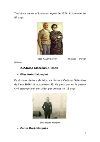 També va nàixer a Sueras en Agost de 1924. Actualment te
87 anys.




                    José Navarro Jover        Trinidad   Porcar
Moliner

     2.2.Iaios Materns d’Onda

  • Elies Notari Momplet

És el major de tots els iaios, va nàixer a Onda en Setembre
de l’any 1918 i té actualment 93. Va participar en la guerra
civil espanyola en ser cridat per quintes als 18 anys.




                      Elies Notari Monplet

  • Conxa Durà Marqués
                                                             5
 