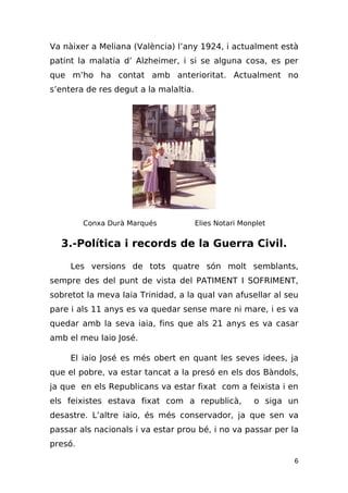 Va nàixer a Meliana (València) l’any 1924, i actualment està
patint la malatia d’ Alzheimer, i si se alguna cosa, es per
que m’ho ha contat amb anterioritat. Actualment no
s’entera de res degut a la malaltia.




         Conxa Durà Marqués            Elies Notari Monplet


  3.-Política i records de la Guerra Civil.

     Les versions de tots quatre són molt semblants,
sempre des del punt de vista del PATIMENT I SOFRIMENT,
sobretot la meva Iaia Trinidad, a la qual van afusellar al seu
pare i als 11 anys es va quedar sense mare ni mare, i es va
quedar amb la seva iaia, fins que als 21 anys es va casar
amb el meu Iaio José.

     El iaio José es més obert en quant les seves idees, ja
que el pobre, va estar tancat a la presó en els dos Bàndols,
ja que en els Republicans va estar fixat com a feixista i en
els feixistes estava fixat com a republicà,            o siga un
desastre. L’altre iaio, és més conservador, ja que sen va
passar als nacionals i va estar prou bé, i no va passar per la
presó.

                                                               6
 
