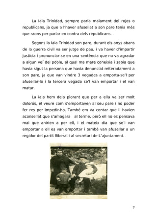 La Iaia Trinidad, sempre parla malament del rojos o
republicans, ja que a l'haver afusellat a son pare tenia més
que raons per parlar en contra dels republicans.

     Segons la Iaia Trinidad son pare, durant els anys abans
de la guerra civil va ser jutge de pau, i va haver d’impartir
justícia i pronunciar-se en una sentència que no va agradar
a algun veí del poble, al qual ma mare coneixia i sabia que
havia sigut la persona que havia denunciat reiteradament a
son pare, ja que van vindre 3 vegades a emporta-se’l per
afusellar-lo i la tercera vegada se’l van emportar i el van
matar.

     La iaia hem deia plorant que per a ella va ser molt
dolorós, el veure com s’emportaven al seu pare i no poder
fer res per impedir-ho. També em va contar que li havien
aconsellat que s’amagara     al terme, però ell no es pensava
mai que anirien a per ell, i el mateix dia que se’l van
emportar a ell es van emportar i també van afusellar a un
regidor del partit lliberal i al secretari de L’ajuntament.




                                                              7
 