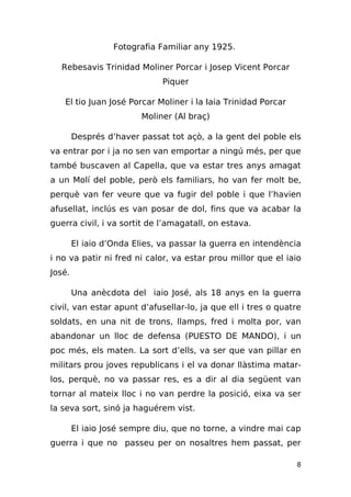 Fotografia Familiar any 1925.

  Rebesavis Trinidad Moliner Porcar i Josep Vicent Porcar
                              Piquer

   El tio Juan José Porcar Moliner i la Iaia Trinidad Porcar
                         Moliner (Al braç)

        Després d’haver passat tot açò, a la gent del poble els
va entrar por i ja no sen van emportar a ningú més, per que
també buscaven al Capella, que va estar tres anys amagat
a un Molí del poble, però els familiars, ho van fer molt be,
perquè van fer veure que va fugir del poble i que l’havien
afusellat, inclús es van posar de dol, fins que va acabar la
guerra civil, i va sortit de l’amagatall, on estava.

        El iaio d’Onda Elies, va passar la guerra en intendència
i no va patir ni fred ni calor, va estar prou millor que el iaio
José.

        Una anècdota del iaio José, als 18 anys en la guerra
civil, van estar apunt d’afusellar-lo, ja que ell i tres o quatre
soldats, en una nit de trons, llamps, fred i molta por, van
abandonar un lloc de defensa (PUESTO DE MANDO), i un
poc més, els maten. La sort d’ells, va ser que van pillar en
militars prou joves republicans i el va donar llàstima matar-
los, perquè, no va passar res, es a dir al dia següent van
tornar al mateix lloc i no van perdre la posició, eixa va ser
la seva sort, sinó ja haguérem vist.

        El iaio José sempre diu, que no torne, a vindre mai cap
guerra i que no passeu per on nosaltres hem passat, per

                                                               8
 