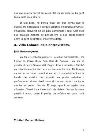 que cap guerra no val per a res. Tot va ser misèria. La gent
tenia molt pocs diners.

     El iaio Elies, no pensa igual per que pensa que la
guerra era necessària i perquè Espanya s’haguera arruïnat i
s’haguera convertit en un país Comunista i roig. Clar està
que aquesta manera de pensar era la que predominava
entre la gent de dretes i d’extrema dreta.

4.-Vida Laboral dels entrevistats.

José Navarro Jover.

     Va fer els estudis primaris i auxiliar administratiu. Va
fundar la Caixa Rural San Blai de Sueras i va ser el
president de La Germandat d’agricultors i ramaders. També
va estudiar electricitat i era un bon electricista. Als 8 anys
va entrar de músic tocant el cornetí, i posteriorment en la
banda      de   música   del   exercit,   va   poder   estudiar   i
perfeccionar el seu nivell musical i va ser músic i va tocar
mentre va poder, fins als 72 anys, que li va agafar una
miqueta d’insult i va haver-se’n de deixar. Va ser la seua
passió i amor, quan li parles de música es posa molt
content.




Trinitat Porcar Moliner.



                                                                  9
 