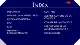 ÍNDEX

DESCRIPCIÓ

DATA DE LLANÇAMENT I PREU

INFORMACIÓ GENERAL

CPU

GPU

MEMÒRIA I
EMMAGATZEMATGE

CONTROL

AVERIES COMUNS DE LA
CONSOLA

COM OBRIR LA CONSOLA

PERQUÈ HEM TRIAT
AQUESTA CONSOLA ?

CONCLUSIONS
 