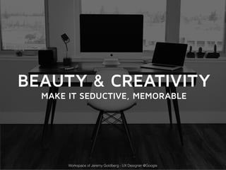 BEAUTY & CREATIVITY 
MAKE IT SEDUCTIVE, MEMORABLE 
Workspace of Jeremy Goldberg - UX Designer @Google 
 
