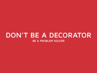DON’T BE A DECORATOR 
BE A PROBLEM SOLVER 
 