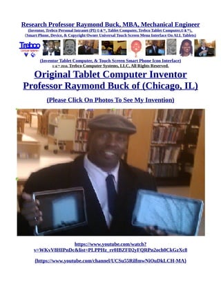 Research Professor Raymond Buck, MBA, Mechanical Engineer
(Inventor, Trebco Personal Intranet (PI) © &™, Tablet Computer, Trebco Tablet Computer,© &™),
(Smart Phone, Device, & Copyright Owner Universal Touch Screen Menu Interface On ALL Tablets)
(Inventor Tablet Computer, & Touch Screen Smart Phone Icon Interface)
© &™ 2016, Trebco Computer Systems, LLC, All Rights Reserved.
Original Tablet Computer Inventor
Professor Raymond Buck of (Chicago, IL)
https://www.youtube.com/watch?
v=WKvV8HIPnDc&list=PLPPHz_rr0IBZFD2yFQRPn2och0CkGzXc8
(https://www.youtube.com/channel/UCSu55RilfmwNiOuDkLCH-MA)
 