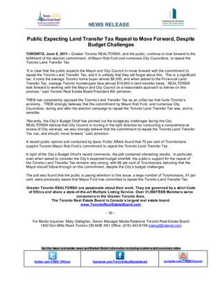 NEWS RELEASE

Public Expecting Land Transfer Tax Repeal to Move Forward, Despite
                        Budget Challenges
TORONTO, June 9, 2011 -- Greater Toronto REALTORS®, and the public, continue to look forward to the
fulfillment of the election commitment, of Mayor Rob Ford and numerous City Councillors, to repeal the
Toronto Land Trans fer Tax.

“It is clear that the public expects the Mayor and City Council to move forward with the commitment to
repeal the Toronto Land Transfer Tax, and it is unlikely that they will forget about this. This is a significant
tax: it costs the average Toront o home buyer almost $6,500, and when added to the Provincial Land
Trans fer Tax, average Toronto homebuyers face almost $14,000 in land transfer taxes. REALTORS®
look forward to working with the Mayor and City Council on a reasonable approach to deliver on this
promise, ” said Toronto Real Estate Board President Bill Johnston.

TREB has consistently opposed the Toronto Land Transfer Tax as an unfair tax that hurts Toronto’s
economy. TREB strongly believes that the commitment by Mayor Rob Ford, and numerous City
Councillors, during and after the election campaign to repeal the Toronto Land Trans fer Tax was, and is,
sensible.

“Rec ently, the City’s Budget Chief has pointed out the budget ary challenges facing the City.
REALTORS® believe that City Council is moving in the right direction by conducting a comprehensive
review of City services; we also strongly believe that the commitment to repeal the Toronto Land Trans fer
Tax can, and should, move forward, ” said Johnston.

A recent public opinion poll conducted by Ipsos Public Affairs found that 75 per cent of Torontonians
support Toronto Mayor Rob Ford’s commitment to repeal the Toronto Land Trans fer Tax.

In light of the City’s Budget Chief’s recent comments, the poll contained interesting results. In particular,
even when asked to consider the City’s expected budget short fall, the public’s support for the repeal of
the Toronto Land Transfer Tax remains very strong, with 68 per cent of Torontonians believing that the
Mayor should follow-through on this commitment, despite the City’s budget challenges.

The poll also found that the public is paying attention to this issue: a large number of Toront onians, 61 per
cent, were previously aware that Mayor Ford has committed to repeal the Toronto Land Transfer Tax.

Greater Toronto REALTORS® are passionate about their work. They are governed by a strict Code
 of Ethics and share a state-of-the-art Multiple Listing Service. Over 31,000TREB Members serve
                             consumers in the Greater Toronto Area.
              The Toronto Real Estate Board i s Canada’s largest real estate board.
                                www.TorontoRealEstateBoard.com

                                                        - 30 –

    For Media Inquiries: Mary Gallagher, Senior Manager Media Relations Toronto Real Estate Board
         1400 Don Mills Road Toront o ON M3B 3N1 Office: (416) 443-8158 maryg@trebnet.com




          Get the latest real estate news and Market Watch information including m arket w atch summary video



     tw itter.com /TREB_Official              facebook.com /TorontoRealEstateBoard              youtube.com/TREBChannel
 