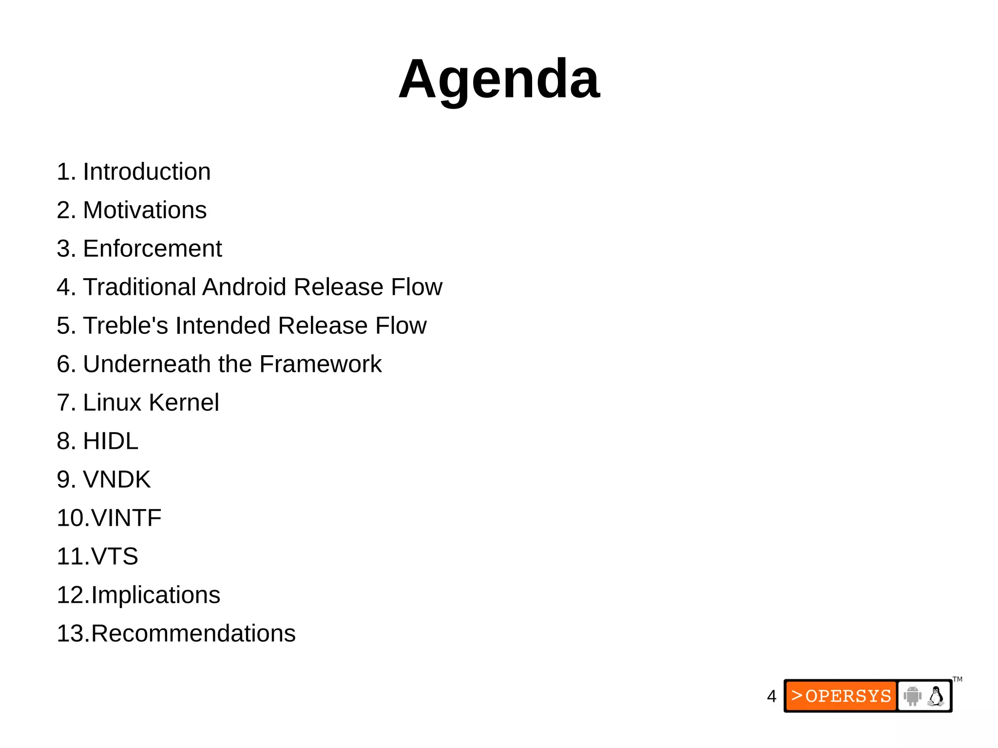 4
Agenda
1. Introduction
2. Motivations
3. Enforcement
4. Traditional Android Release Flow
5. Treble's Intended Release Flow
6. Underneath the Framework
7. Linux Kernel
8. HIDL
9. VNDK
10.VINTF
11.VTS
12.Implications
13.Recommendations
 