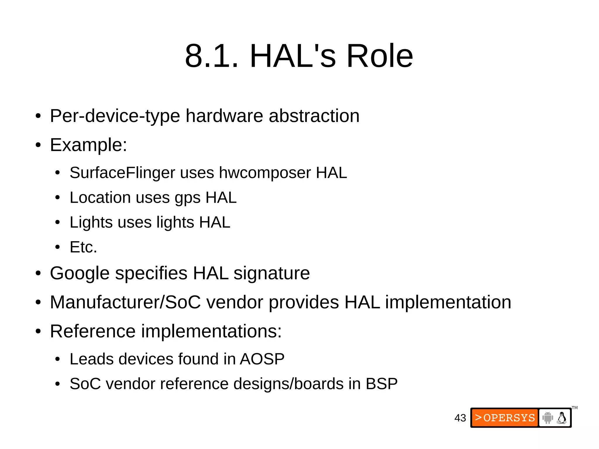 43
8.1. HAL's Role
● Per-device-type hardware abstraction
● Example:
● SurfaceFlinger uses hwcomposer HAL
● Location uses gps HAL
● Lights uses lights HAL
● Etc.
● Google specifies HAL signature
● Manufacturer/SoC vendor provides HAL implementation
● Reference implementations:
● Leads devices found in AOSP
● SoC vendor reference designs/boards in BSP
 