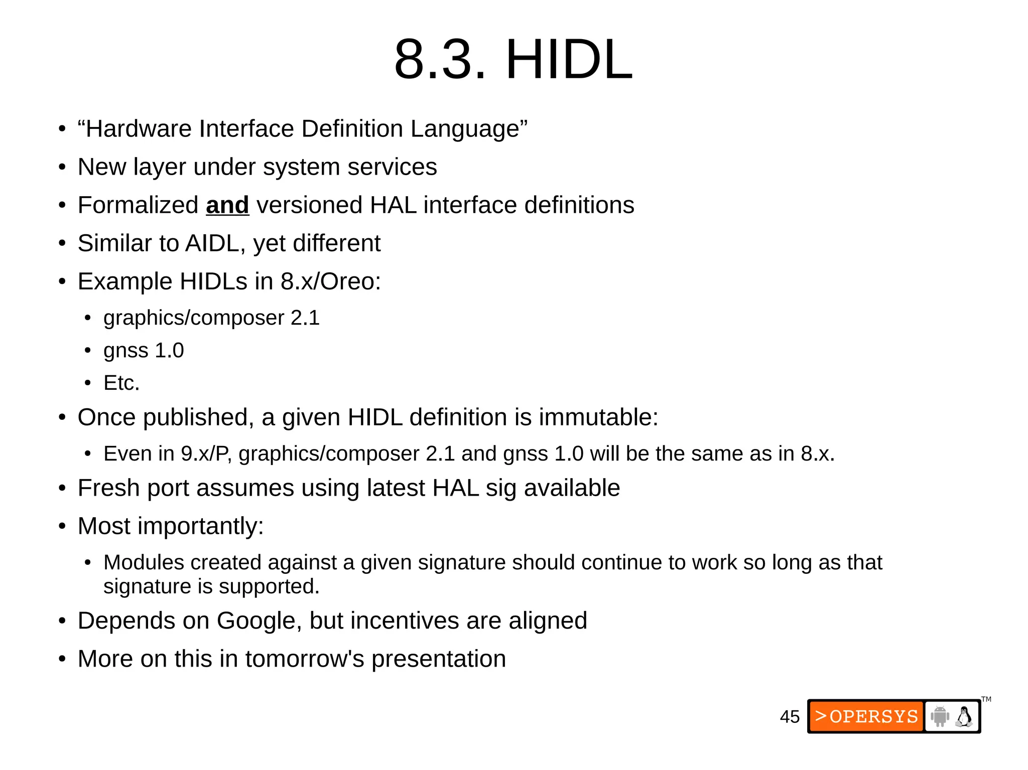 45
8.3. HIDL
● “Hardware Interface Definition Language”
● New layer under system services
● Formalized and versioned HAL interface definitions
●
Similar to AIDL, yet different
●
Example HIDLs in 8.x/Oreo:
● graphics/composer 2.1
● gnss 1.0
● Etc.
●
Once published, a given HIDL definition is immutable:
● Even in 9.x/P, graphics/composer 2.1 and gnss 1.0 will be the same as in 8.x.
● Fresh port assumes using latest HAL sig available
● Most importantly:
● Modules created against a given signature should continue to work so long as that
signature is supported.
● Depends on Google, but incentives are aligned
● More on this in tomorrow's presentation
 