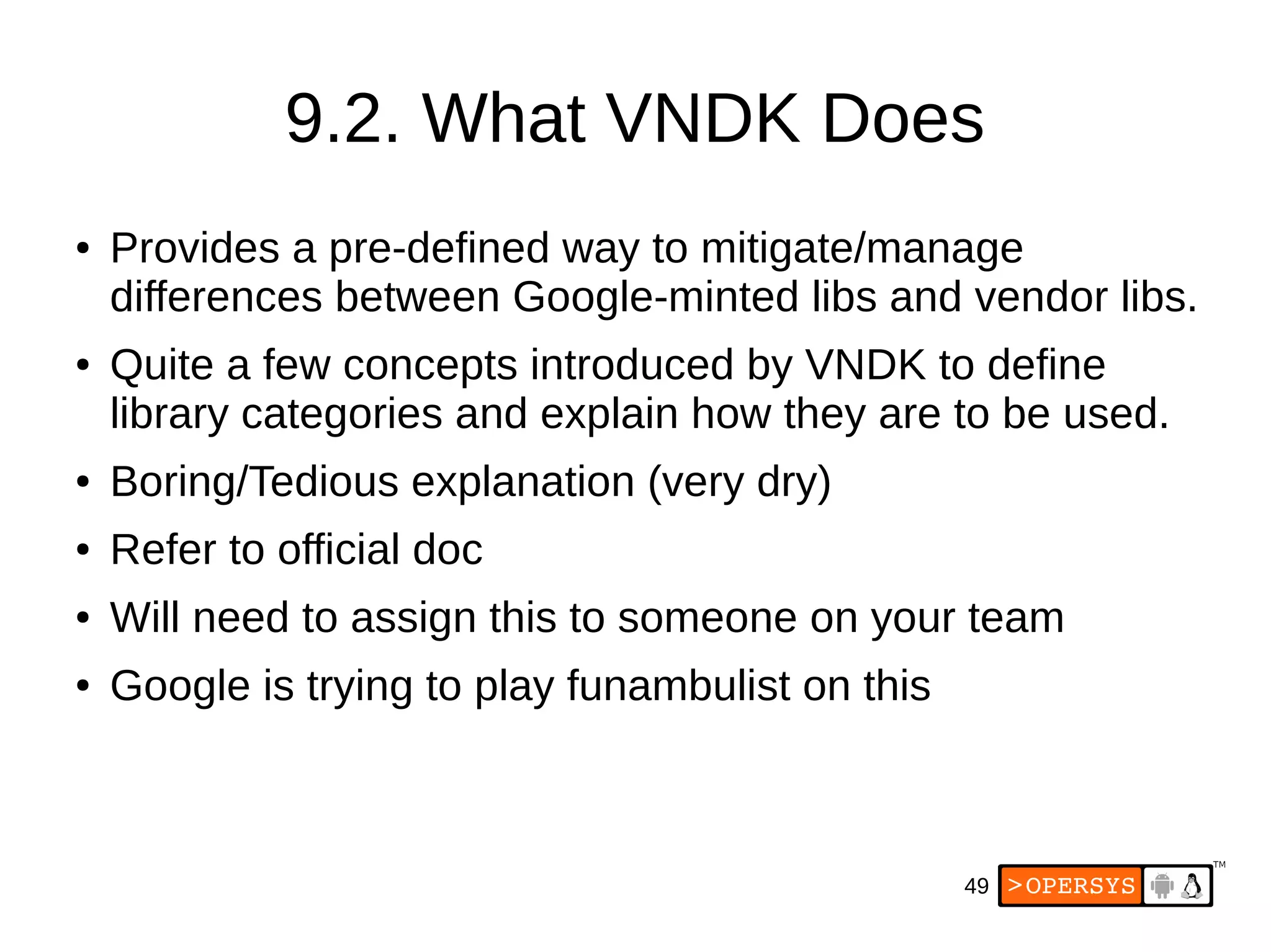 49
9.2. What VNDK Does
● Provides a pre-defined way to mitigate/manage
differences between Google-minted libs and vendor libs.
● Quite a few concepts introduced by VNDK to define
library categories and explain how they are to be used.
● Boring/Tedious explanation (very dry)
● Refer to official doc
● Will need to assign this to someone on your team
● Google is trying to play funambulist on this
 