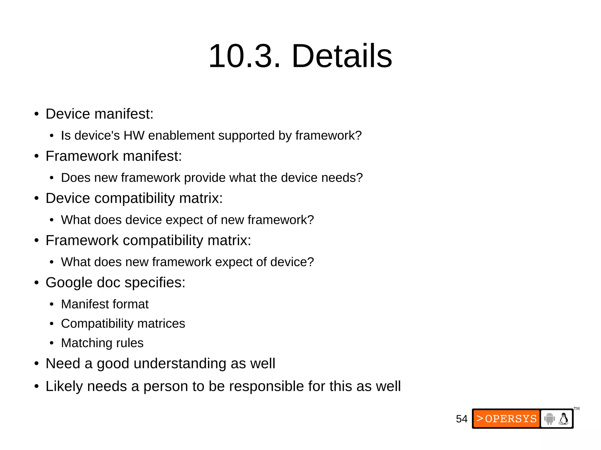 54
10.3. Details
● Device manifest:
● Is device's HW enablement supported by framework?
● Framework manifest:
● Does new framework provide what the device needs?
● Device compatibility matrix:
● What does device expect of new framework?
● Framework compatibility matrix:
● What does new framework expect of device?
● Google doc specifies:
● Manifest format
● Compatibility matrices
● Matching rules
● Need a good understanding as well
● Likely needs a person to be responsible for this as well
 