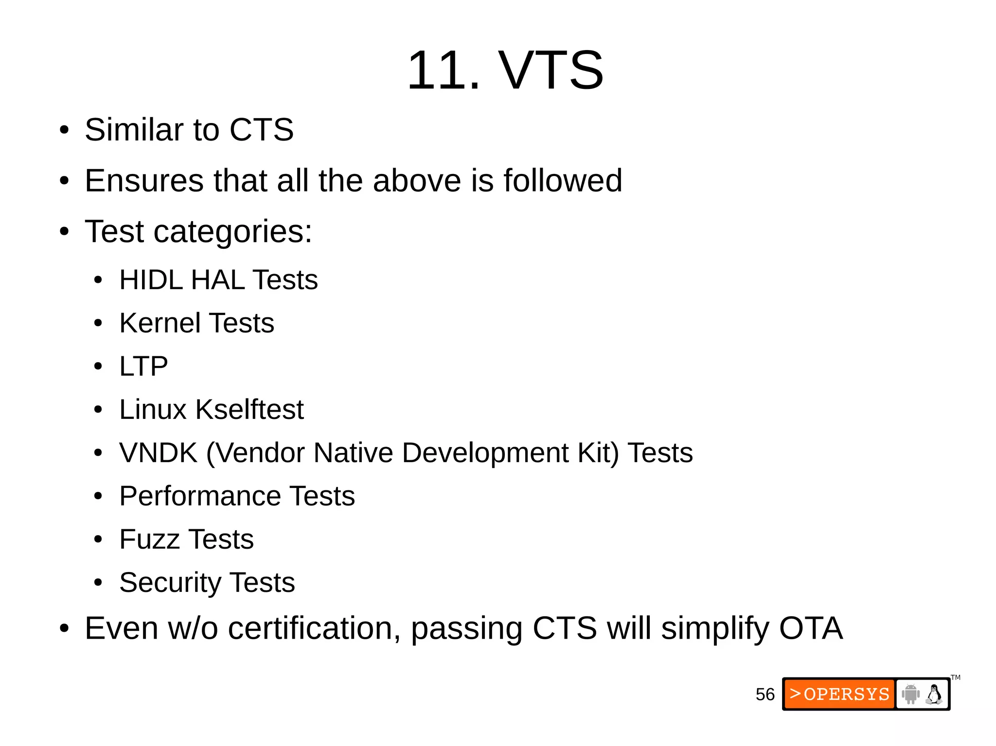 56
11. VTS
● Similar to CTS
● Ensures that all the above is followed
● Test categories:
● HIDL HAL Tests
● Kernel Tests
● LTP
● Linux Kselftest
● VNDK (Vendor Native Development Kit) Tests
● Performance Tests
● Fuzz Tests
● Security Tests
● Even w/o certification, passing CTS will simplify OTA
 