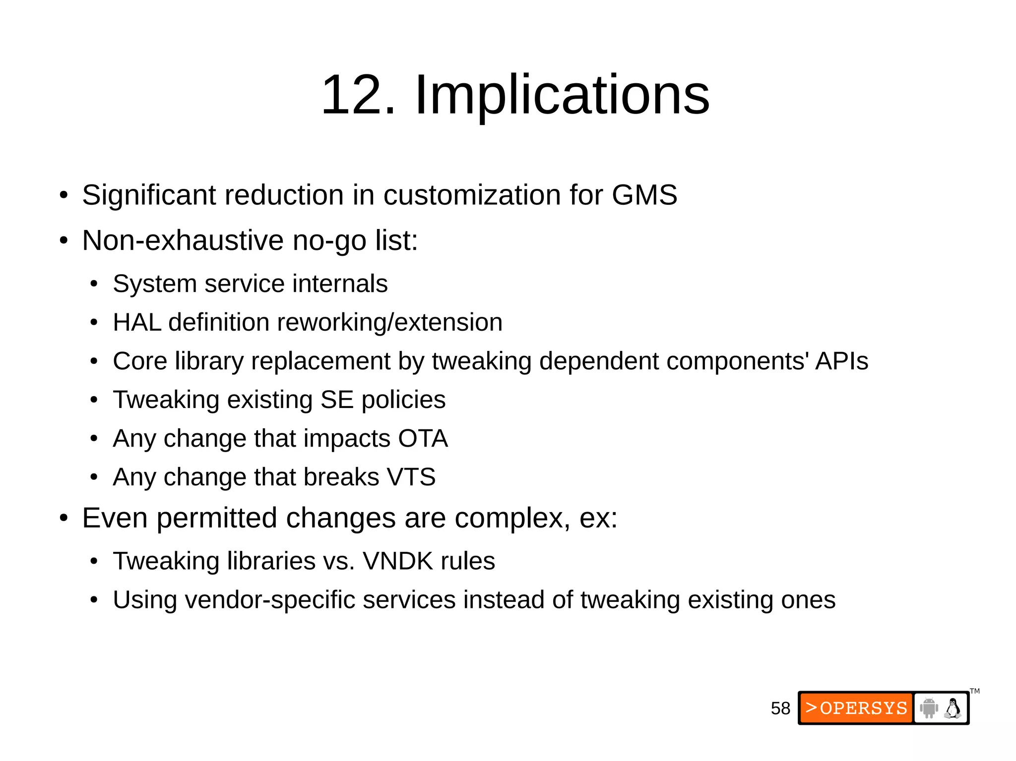 58
12. Implications
●
Significant reduction in customization for GMS
●
Non-exhaustive no-go list:
● System service internals
● HAL definition reworking/extension
● Core library replacement by tweaking dependent components' APIs
● Tweaking existing SE policies
●
Any change that impacts OTA
● Any change that breaks VTS
●
Even permitted changes are complex, ex:
● Tweaking libraries vs. VNDK rules
● Using vendor-specific services instead of tweaking existing ones
 