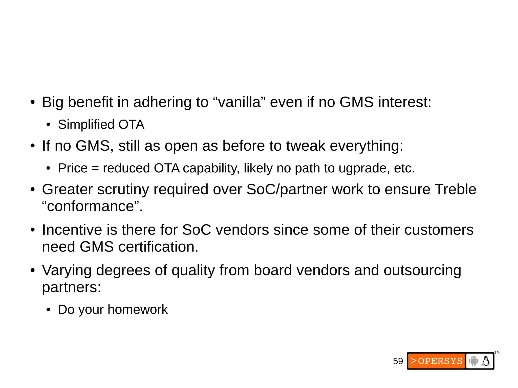 59
● Big benefit in adhering to “vanilla” even if no GMS interest:
● Simplified OTA
● If no GMS, still as open as before to tweak everything:
● Price = reduced OTA capability, likely no path to ugprade, etc.
● Greater scrutiny required over SoC/partner work to ensure Treble
“conformance”.
● Incentive is there for SoC vendors since some of their customers
need GMS certification.
● Varying degrees of quality from board vendors and outsourcing
partners:
● Do your homework
 