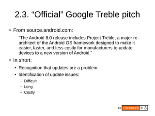 13
2.3. “Official” Google Treble pitch
● From source.android.com:
“The Android 8.0 release includes Project Treble, a major re-
architect of the Android OS framework designed to make it
easier, faster, and less costly for manufacturers to update
devices to a new version of Android.”
● In short:
● Recognition that updates are a problem
● Identification of update issues:
– Difficult
– Long
– Costly
 