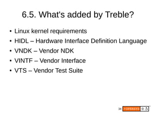 34
6.5. What's added by Treble?
● Linux kernel requirements
● HIDL – Hardware Interface Definition Language
● VNDK – Vendor NDK
● VINTF – Vendor Interface
● VTS – Vendor Test Suite
 