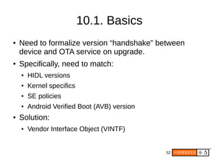 52
10.1. Basics
● Need to formalize version “handshake” between
device and OTA service on upgrade.
● Specifically, need to match:
● HIDL versions
● Kernel specifics
● SE policies
● Android Verified Boot (AVB) version
● Solution:
● Vendor Interface Object (VINTF)
 