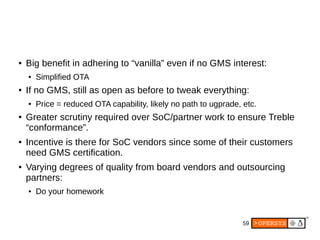 59
● Big benefit in adhering to “vanilla” even if no GMS interest:
● Simplified OTA
● If no GMS, still as open as before to tweak everything:
● Price = reduced OTA capability, likely no path to ugprade, etc.
● Greater scrutiny required over SoC/partner work to ensure Treble
“conformance”.
● Incentive is there for SoC vendors since some of their customers
need GMS certification.
● Varying degrees of quality from board vendors and outsourcing
partners:
● Do your homework
 
