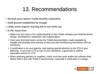 60
13. Recommendations
● Several years before Treble benefits materialize
● Solid ground established by Google
● Likely some organic learning left to iron kinks out
● In the mean time:
● Make sure you have a firm understanding of how Treble changes your Android device
design, development, integration and support plans.
● Have your technical teams review the Treble documentation made available by
Google and possibly seek training so they can start familiarizing themselves with its
intricacies.
● If certification is on your agenda, start paying special attention to the VTS in your
planning. If you have CTS as part of your checklists, a good start is adding
equivalent entries for VTS.
● When selecting partners or suppliers, make sure their work and/or the software they
deliver falls in line with Treble's requirements, especially if certification is a target.
 