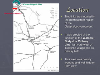Location Treblinka was located in the northeastern region of the  Generalgouvernement . It was erected at the junction of the  Warsaw-Bialystok Railway Line , just northwest of Treblinka village and its railway halt. This area was heavily wooded and well hidden from view. WarsawBialystok Line Branch to Treblinka 