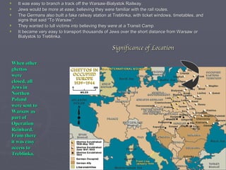Significance of Location It was easy to branch a track off the Warsaw-Bialystok Railway. Jews would be more at ease, believing they were familiar with the rail routes. The Germans also built a fake railway station at Treblinka, with ticket windows, timetables, and signs that said “To Warsaw.” They wanted to lull victims into believing they were at a Transit Camp. It became very easy to transport thousands of Jews over the short distance from Warsaw or Bialystok to Treblinka. When other ghettos were closed, all Jews in Northen Poland were sent to Warsaw as part of Operation Reinhard.  From there it was easy access to Treblinka. 