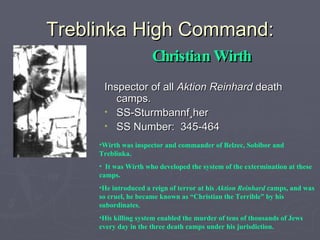 Treblinka High Command: Christian Wirth Inspector of all  Aktion Reinhard  death camps. SS-Sturmbannfüher SS Number:  345-464 Wirth was inspector and commander of Belzec, Sobibor and Treblinka. It was Wirth who developed the system of the extermination at these camps.  He introduced a reign of terror at his  Aktion Reinhard  camps, and was so cruel, he became known as “Christian the Terrible” by his subordinates.  His killing system enabled the murder of tens of thousands of Jews every day in the three death camps under his jurisdiction. 